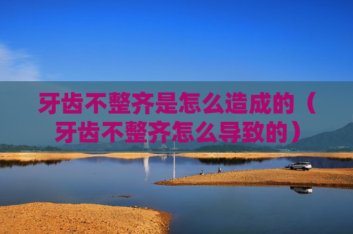 牙齿不整齐是怎么造成的（牙齿不整齐怎么导致的）