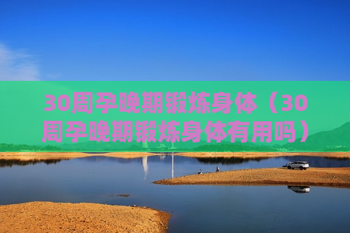 30周孕晚期锻炼身体（30周孕晚期锻炼身体有用吗）