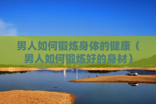 男人如何锻炼身体的健康（男人如何锻炼好的身材）