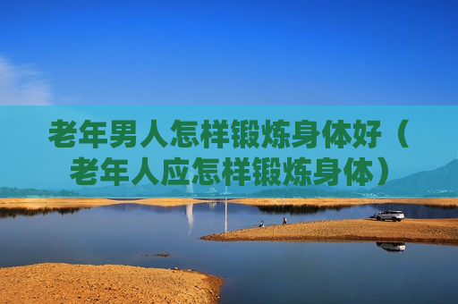 老年男人怎样锻炼身体好（老年人应怎样锻炼身体）