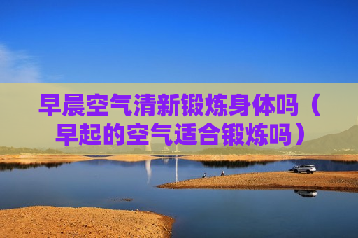 早晨空气清新锻炼身体吗（早起的空气适合锻炼吗）