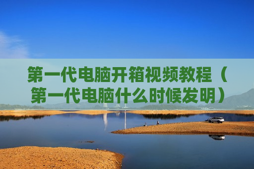 第一代电脑开箱视频教程（第一代电脑什么时候发明）