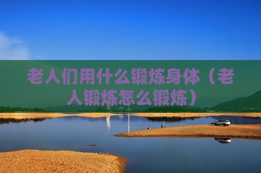 老人们用什么锻炼身体（老人锻炼怎么锻炼）