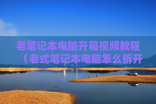 老笔记本电脑开箱视频教程（老式笔记本电脑怎么拆开）