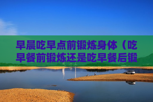 早晨吃早点前锻炼身体（吃早餐前锻炼还是吃早餐后锻炼）