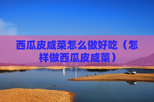 西瓜皮咸菜怎么做好吃（怎样做西瓜皮咸菜）