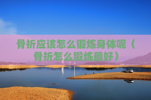 骨折应该怎么锻炼身体呢（骨折怎么锻炼最好）