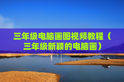 三年级电脑画图视频教程（三年级新颖的电脑画）