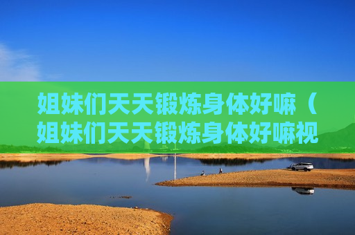 姐妹们天天锻炼身体好嘛（姐妹们天天锻炼身体好嘛视频）