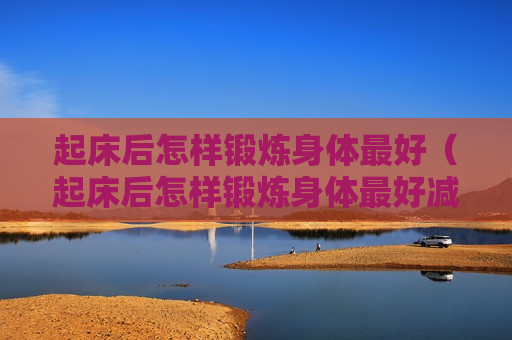 起床后怎样锻炼身体最好（起床后怎样锻炼身体最好减肥）