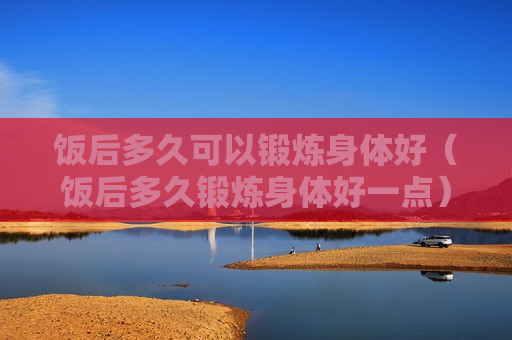 饭后多久可以锻炼身体好（饭后多久锻炼身体好一点）