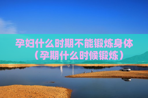 孕妇什么时期不能锻炼身体（孕期什么时候锻炼）