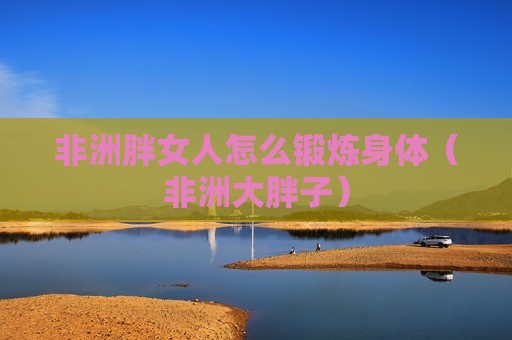 非洲胖女人怎么锻炼身体（非洲大胖子）