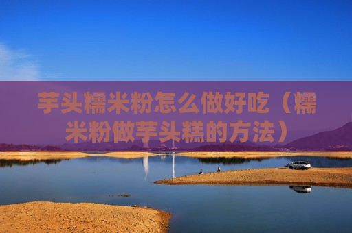 芋头糯米粉怎么做好吃（糯米粉做芋头糕的方法）