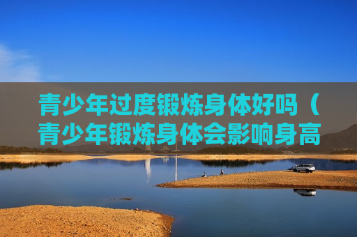 青少年过度锻炼身体好吗（青少年锻炼身体会影响身高吗）