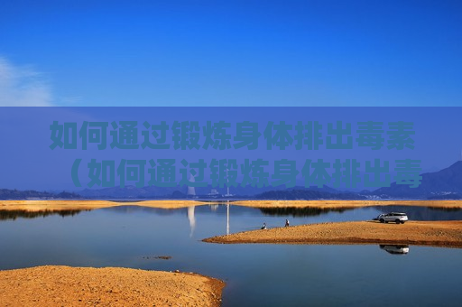 如何通过锻炼身体排出毒素（如何通过锻炼身体排出毒素和毒素）