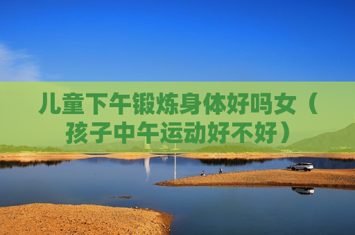 儿童下午锻炼身体好吗女（孩子中午运动好不好）