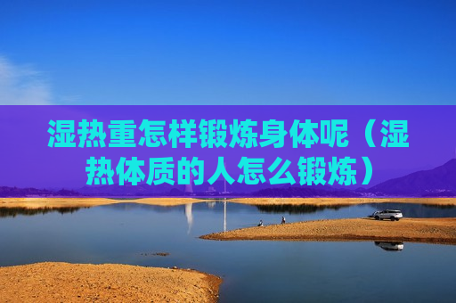 湿热重怎样锻炼身体呢（湿热体质的人怎么锻炼）