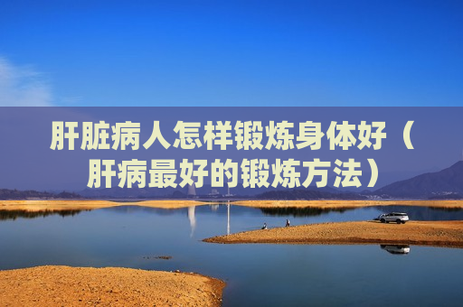 肝脏病人怎样锻炼身体好（肝病最好的锻炼方法）