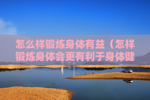 怎么样锻炼身体有益（怎样锻炼身体会更有利于身体健康）