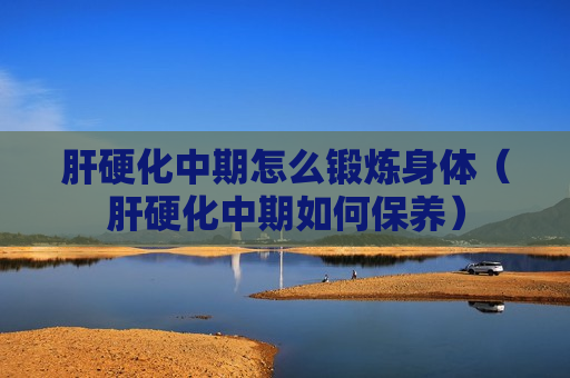 肝硬化中期怎么锻炼身体（肝硬化中期如何保养）