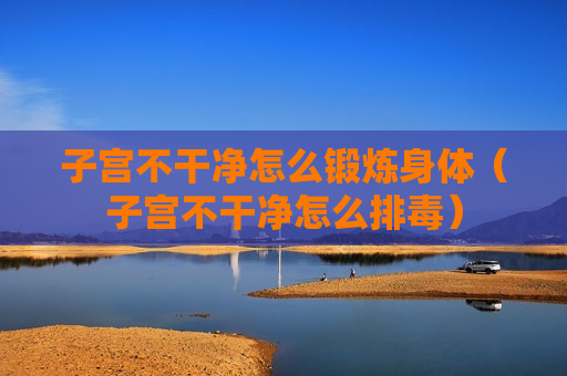 子宫不干净怎么锻炼身体（子宫不干净怎么排毒）