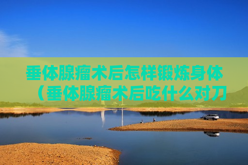 垂体腺瘤术后怎样锻炼身体（垂体腺瘤术后吃什么对刀口恢复快）
