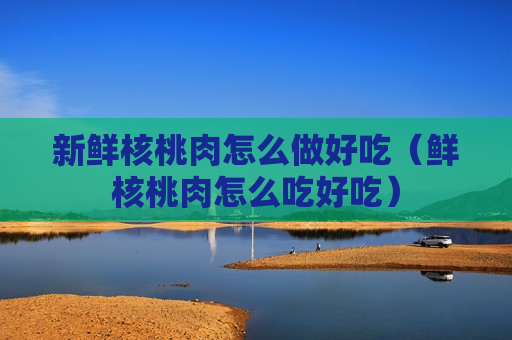新鲜核桃肉怎么做好吃（鲜核桃肉怎么吃好吃）