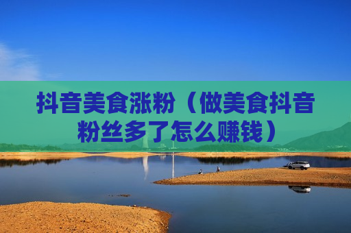 抖音美食涨粉（做美食抖音粉丝多了怎么赚钱）