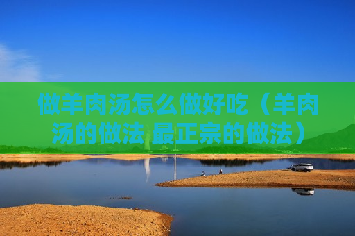 做羊肉汤怎么做好吃（羊肉汤的做法 最正宗的做法）