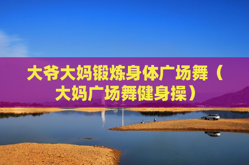 大爷大妈锻炼身体广场舞（大妈广场舞健身操）