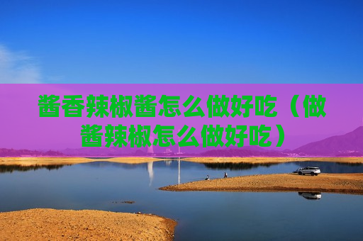 酱香辣椒酱怎么做好吃（做酱辣椒怎么做好吃）