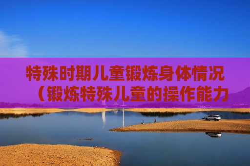特殊时期儿童锻炼身体情况（锻炼特殊儿童的操作能力要从三方面入手）