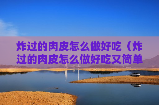 炸过的肉皮怎么做好吃（炸过的肉皮怎么做好吃又简单的做法）