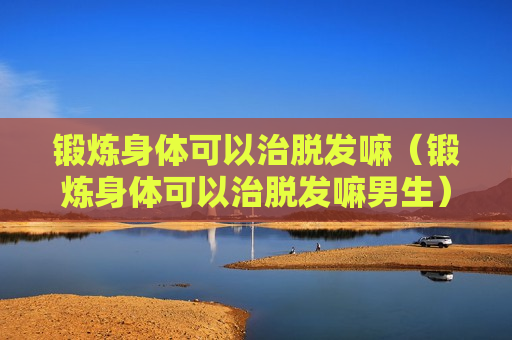 锻炼身体可以治脱发嘛（锻炼身体可以治脱发嘛男生）