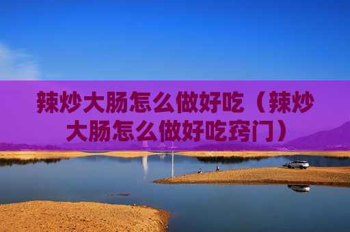 辣炒大肠怎么做好吃（辣炒大肠怎么做好吃窍门）