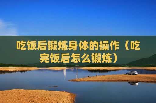 吃饭后锻炼身体的操作（吃完饭后怎么锻炼）