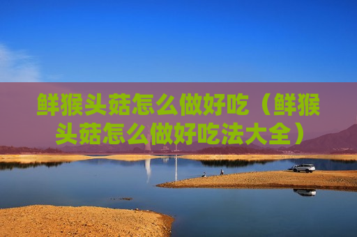 鲜猴头菇怎么做好吃（鲜猴头菇怎么做好吃法大全）