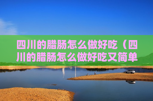 四川的腊肠怎么做好吃（四川的腊肠怎么做好吃又简单）