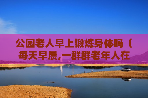 公园老人早上锻炼身体吗（每天早晨,一群群老年人在公园进行晨练）