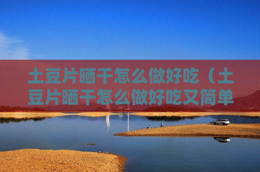 土豆片晒干怎么做好吃（土豆片晒干怎么做好吃又简单）