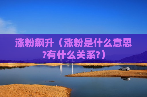涨粉飙升（涨粉是什么意思?有什么关系?）