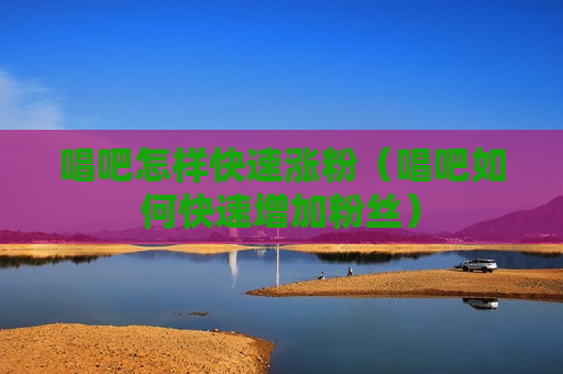 唱吧怎样快速涨粉（唱吧如何快速增加粉丝）