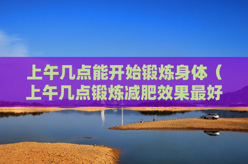 上午几点能开始锻炼身体（上午几点锻炼减肥效果最好）