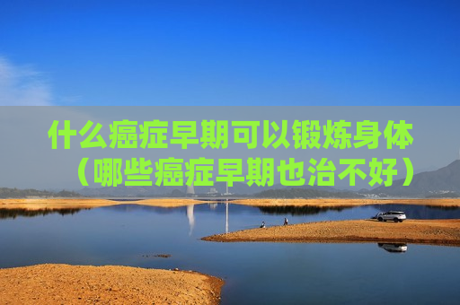 什么癌症早期可以锻炼身体（哪些癌症早期也治不好）
