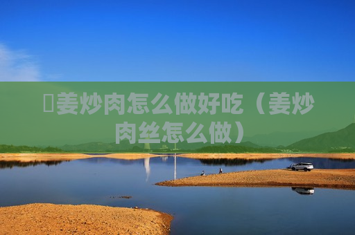 嫰姜炒肉怎么做好吃（姜炒肉丝怎么做）