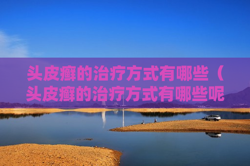 头皮癣的治疗方式有哪些（头皮癣的治疗方式有哪些呢）