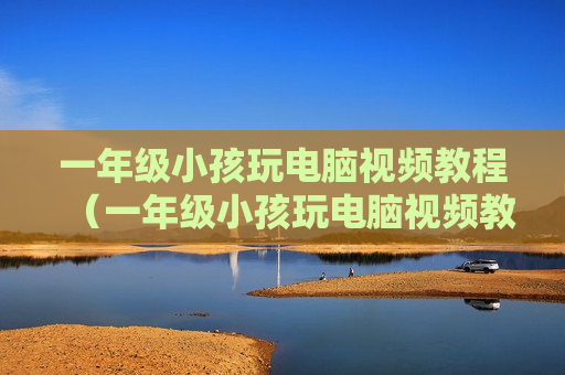 一年级小孩玩电脑视频教程（一年级小孩玩电脑视频教程大全）