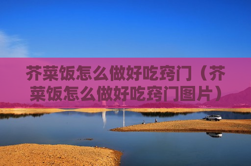 芥菜饭怎么做好吃窍门（芥菜饭怎么做好吃窍门图片）
