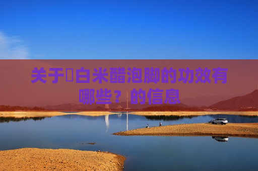 关于​白米醋泡脚的功效有哪些？的信息